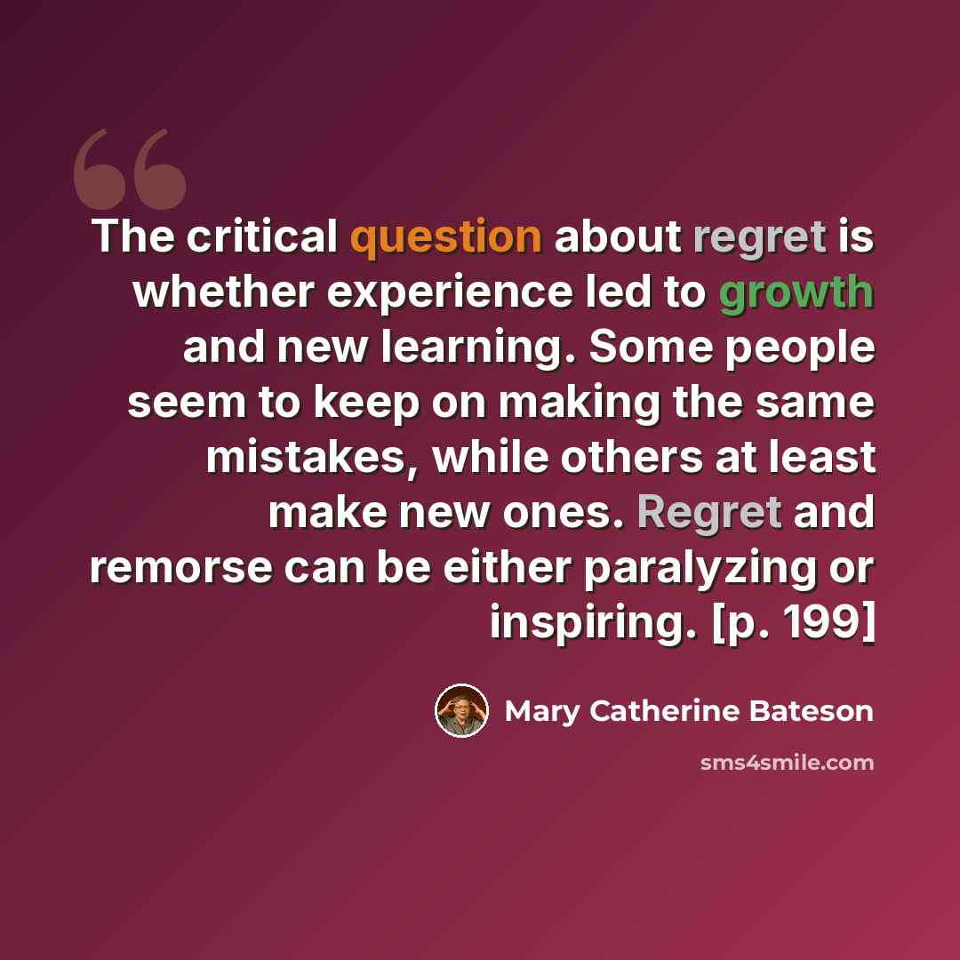 “The critical question about regret is whether experience led to growth and new learning. Some people seem to keep on making the same mistakes, while others at least make new ones. Regret and remorse can be either paralyzing or inspiring. [p. 199]” quote by Mary Catherine Bateson