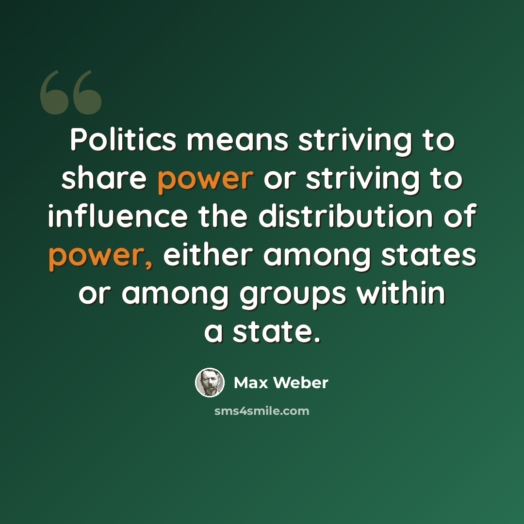 “Politics means striving to share power or striving to influence the distribution of power, either among states or among groups within a state.” quote by Max Weber