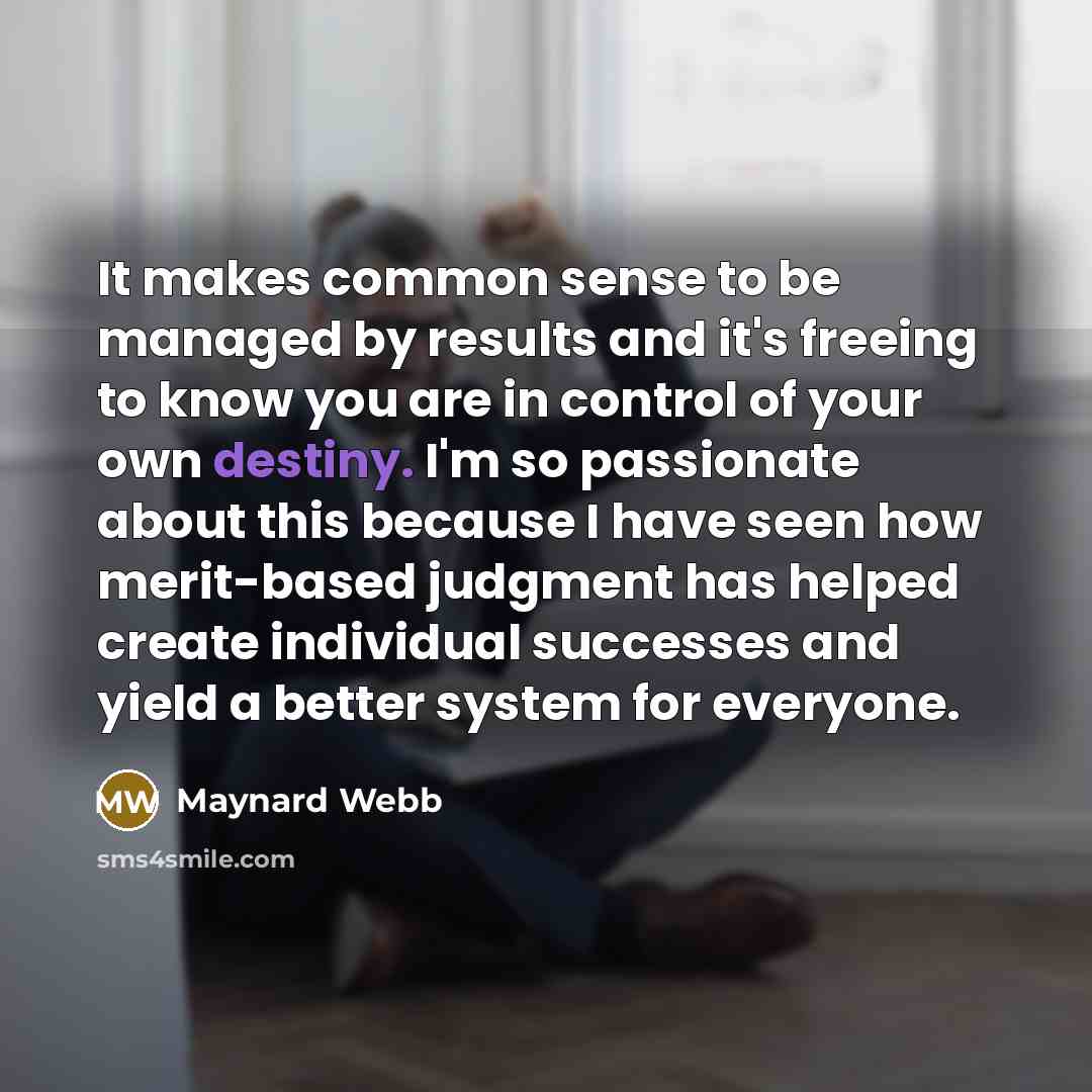 “It makes common sense to be managed by results and it's freeing to know you are in control of your own destiny. I'm so passionate about this because I have seen how merit-based judgment has helped create individual successes and yield a better system for everyone.” quote by Maynard Webb