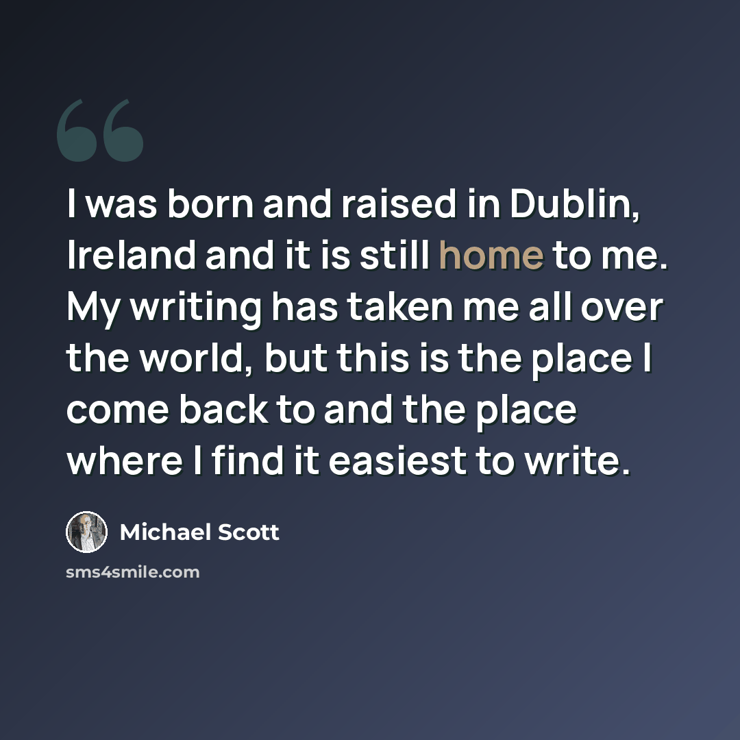 “I was born and raised in Dublin, Ireland and it is still home to me. My writing has taken me all over the world, but this is the place I come back to and the place where I find it easiest to write.” quote by Michael Scott