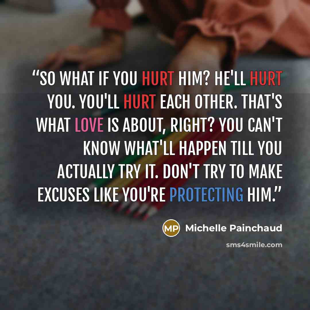 “So what if you hurt him? He'll hurt you. You'll hurt each other. That's what love is about, right? You can't know what'll happen till you actually try it. Don't try to make excuses like you're protecting him.” quote by Michelle Painchaud