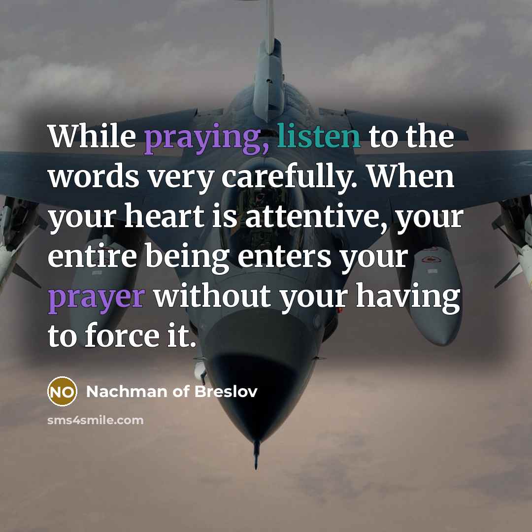“While praying, listen to the words very carefully. When your heart is attentive, your entire being enters your prayer without your having to force it.” quote by Nachman of Breslov