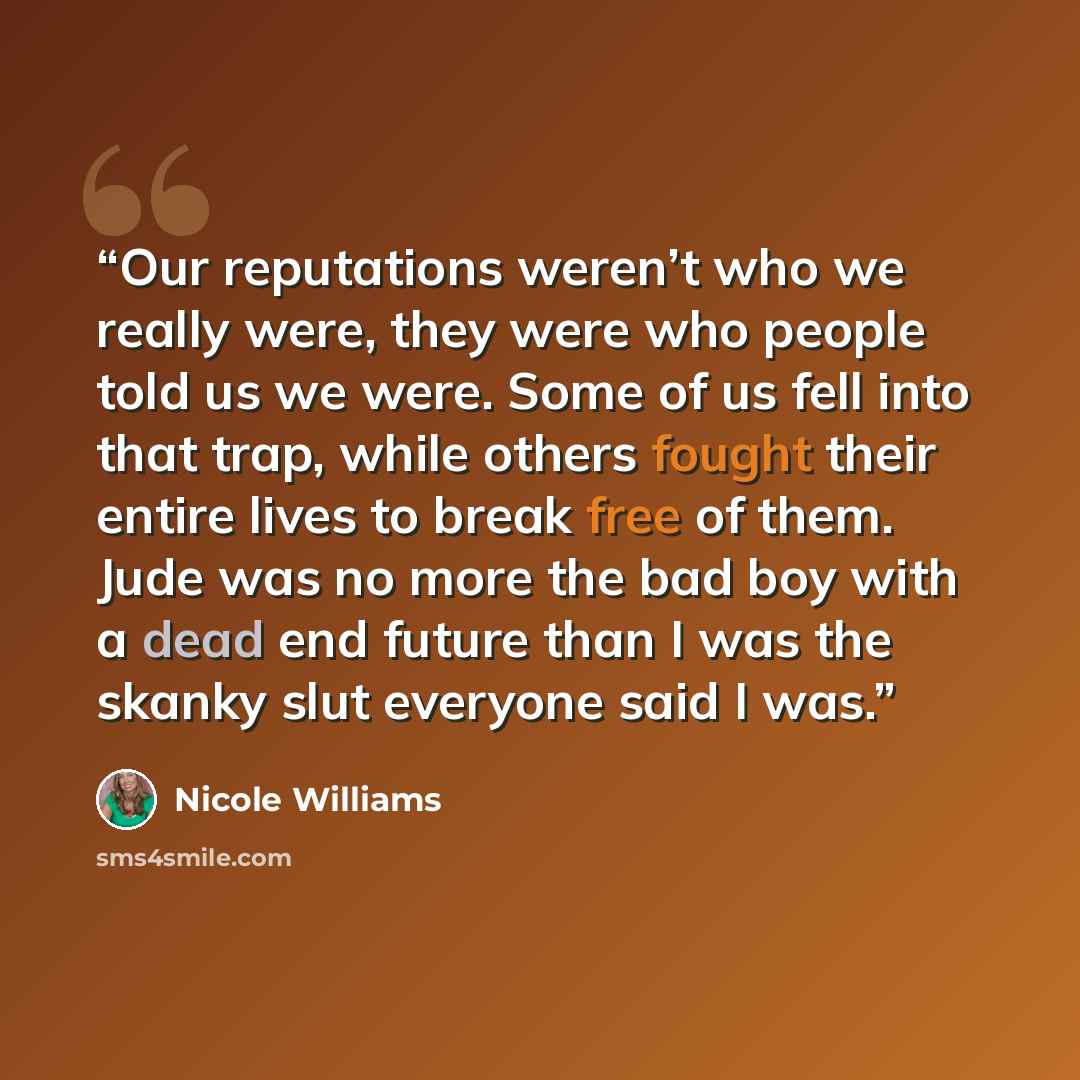 “Our reputations weren’t who we really were, they were who people told us we were. Some of us fell into that trap, while others fought their entire lives to break free of them. Jude was no more the bad boy with a dead end future than I was the skanky slut everyone said I was.” quote by Nicole Williams