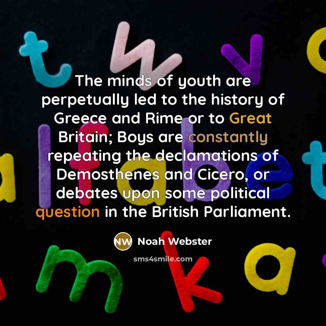 “The minds of youth are perpetually led to the history of Greece and Rime or to Great Britain; Boys are constantly repeating the declamations of Demosthenes and Cicero, or debates upon some political question in the British Parliament.” quote by Noah Webster