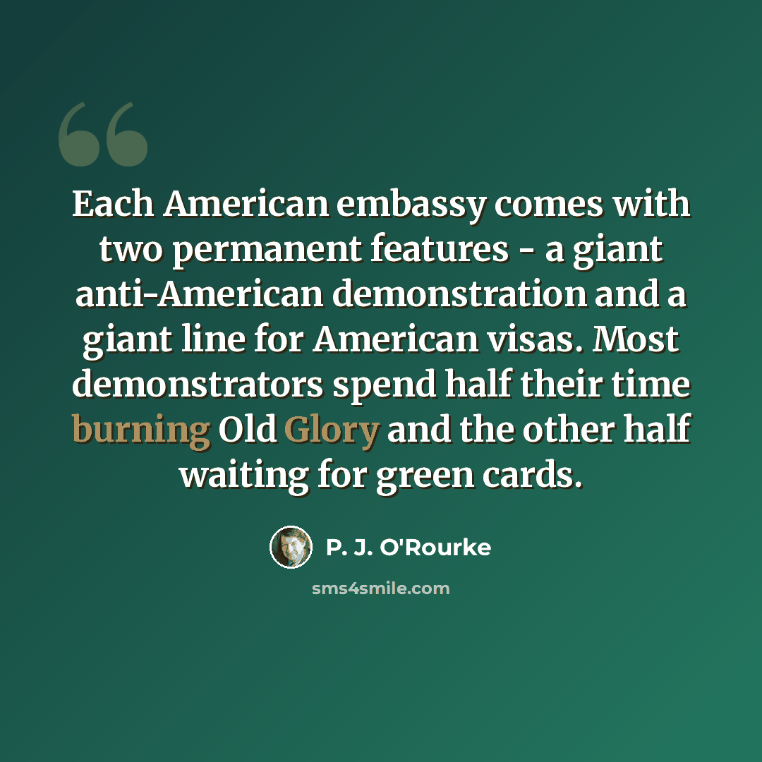 “Each American embassy comes with two permanent features - a giant anti-American demonstration and a giant line for American visas. Most demonstrators spend half their time burning Old Glory and the other half waiting for green cards.” quote by P. J. O'Rourke