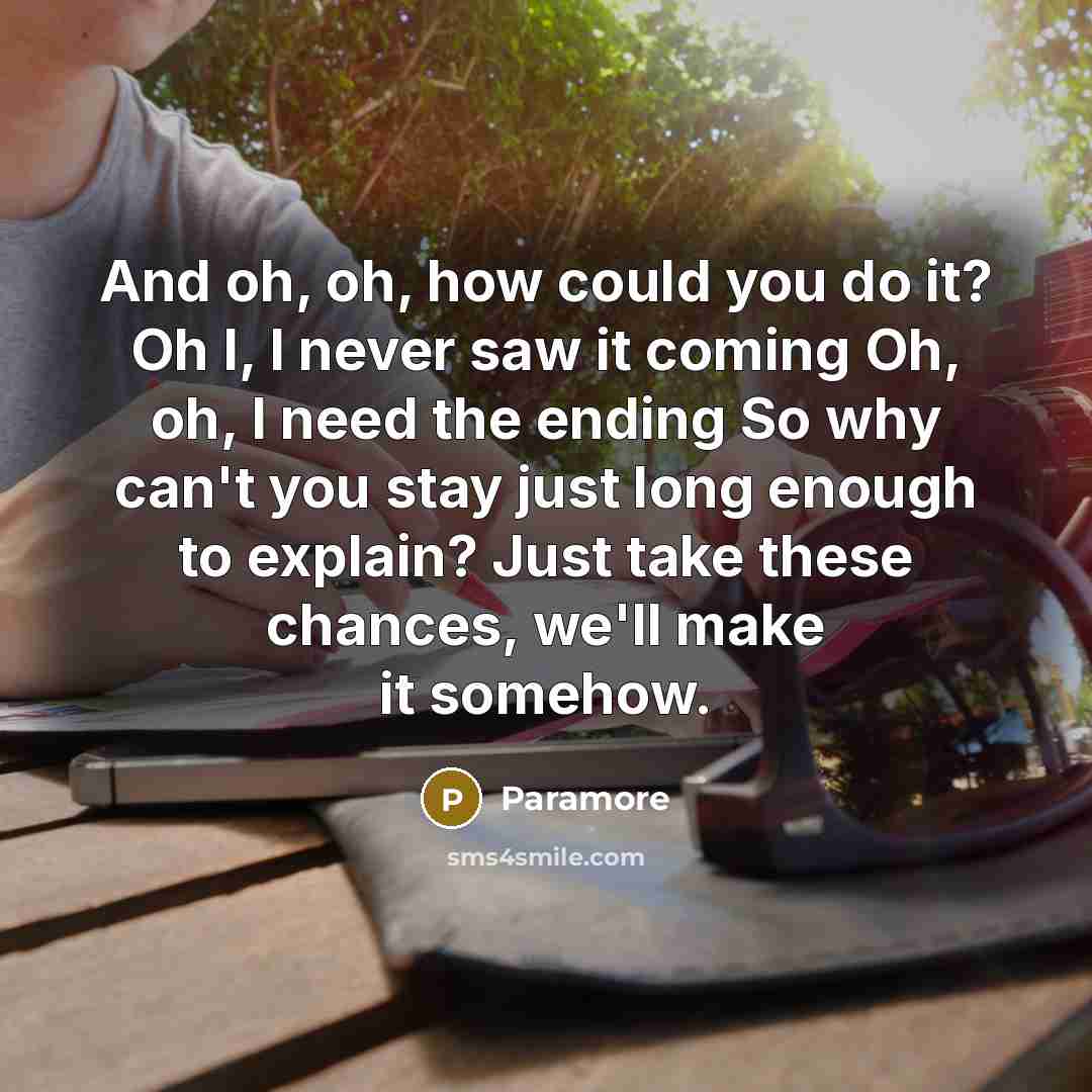 “And oh, oh, how could you do it? Oh I, I never saw it coming Oh, oh, I need the ending So why can't you stay just long enough to explain? Just take these chances, we'll make it somehow.” quote by Paramore