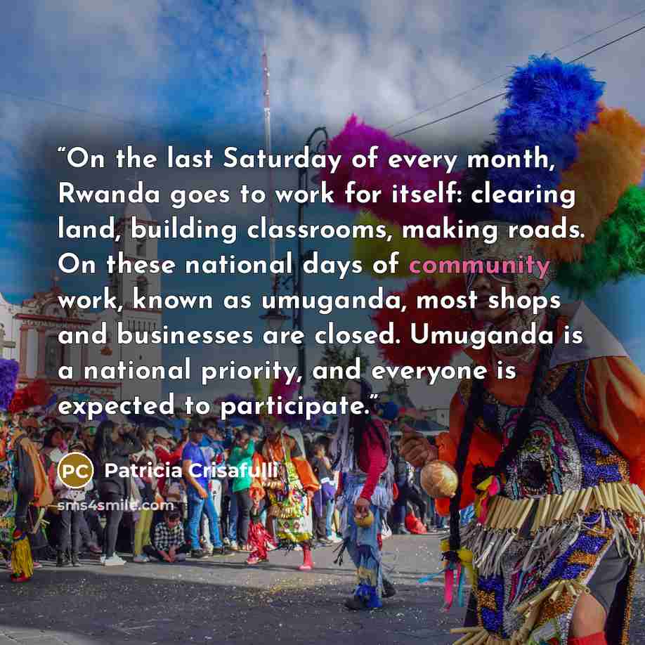 “On the last Saturday of every month, Rwanda goes to work for itself: clearing land, building classrooms, making roads. On these national days of community work, known as umuganda, most shops and businesses are closed. Umuganda is a national priority, and everyone is expected to participate.” quote by Patricia Crisafulli