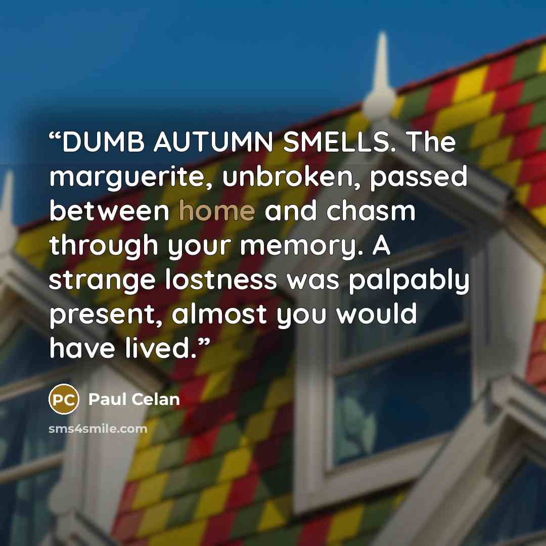 “DUMB AUTUMN SMELLS. The marguerite, unbroken, passed between home and chasm through your memory. A strange lostness was palpably present, almost you would have lived.” quote by Paul Celan