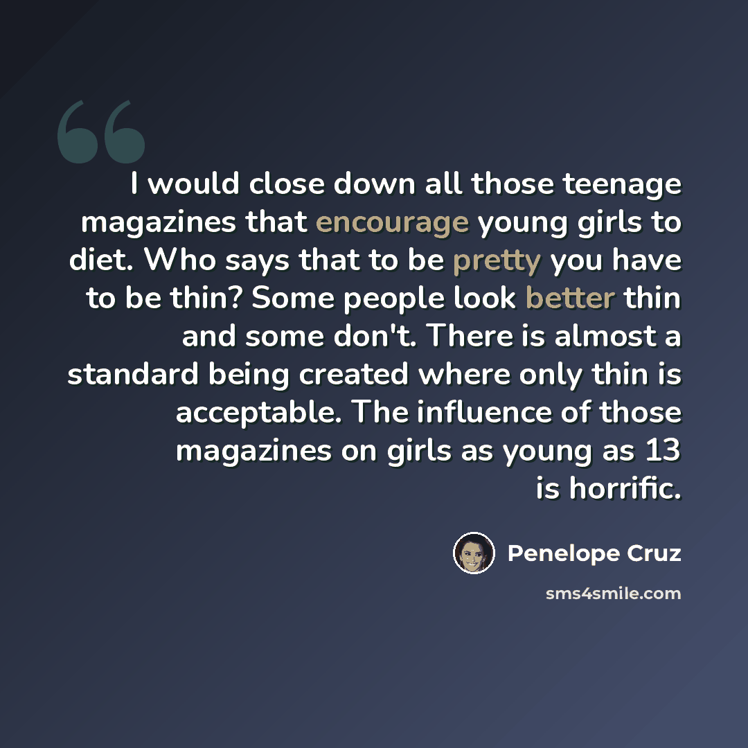“I would close down all those teenage magazines that encourage young girls to diet. Who says that to be pretty you have to be thin? Some people look better thin and some don't. There is almost a standard being created where only thin is acceptable. The influence of those magazines on girls as young…” quote by Penelope Cruz