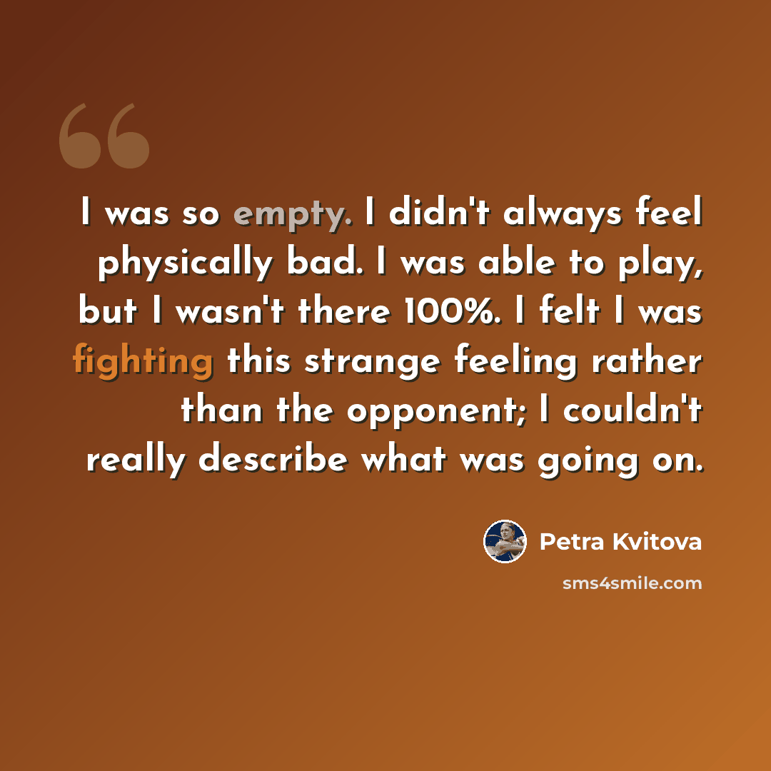 “I was so empty. I didn't always feel physically bad. I was able to play, but I wasn't there 100%. I felt I was fighting this strange feeling rather than the opponent; I couldn't really describe what was going on.” quote by Petra Kvitova