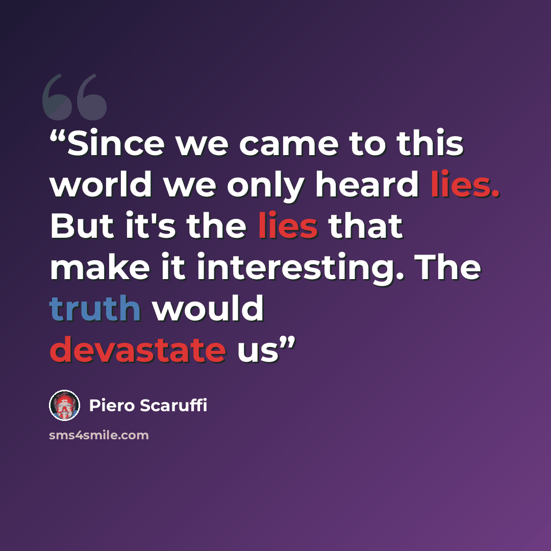“Since we came to this world we only heard lies. But it's the lies that make it interesting. The truth would devastate us” quote by Piero Scaruffi