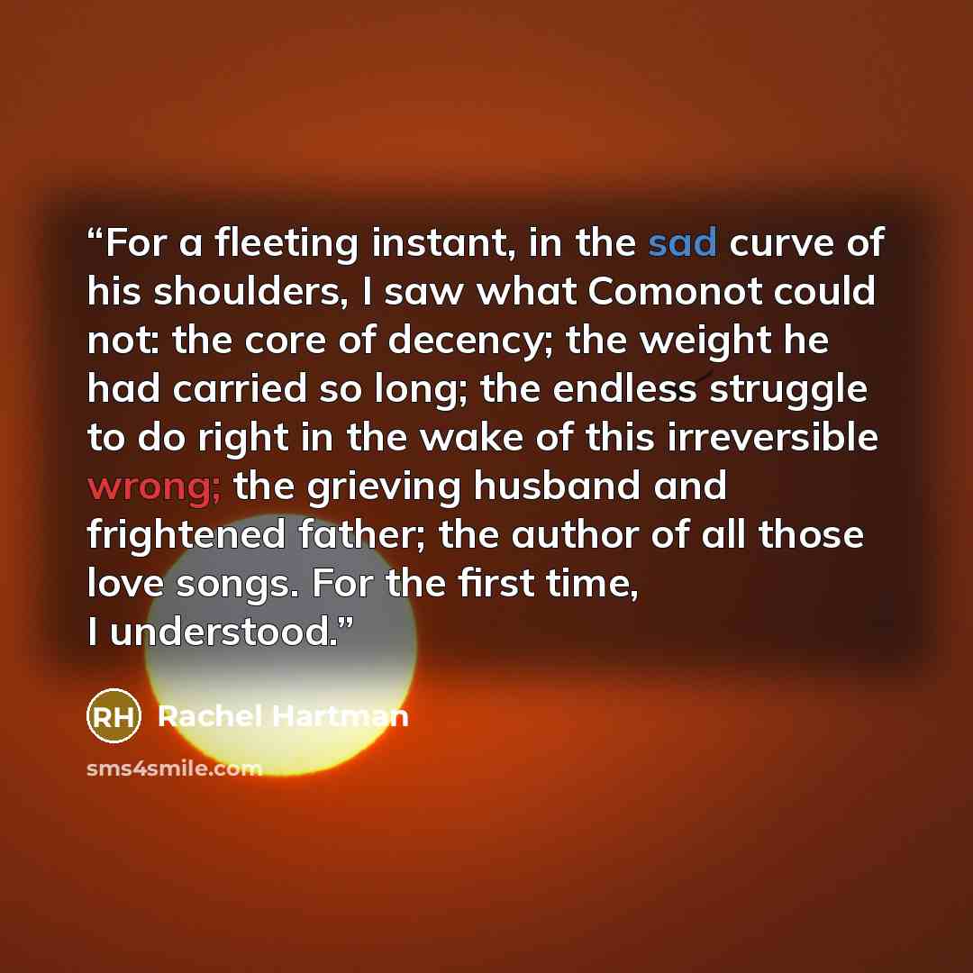 “For a fleeting instant, in the sad curve of his shoulders, I saw what Comonot could not: the core of decency; the weight he had carried so long; the endless struggle to do right in the wake of this irreversible wrong; the grieving husband and frightened father; the author of all those love songs…” quote by Rachel Hartman