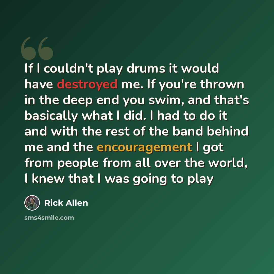 “If I couldn't play drums it would have destroyed me. If you're thrown in the deep end you swim, and that's basically what I did. I had to do it and with the rest of the band behind me and the encouragement I got from people from all over the world, I knew that I was going to play” quote by Rick Allen