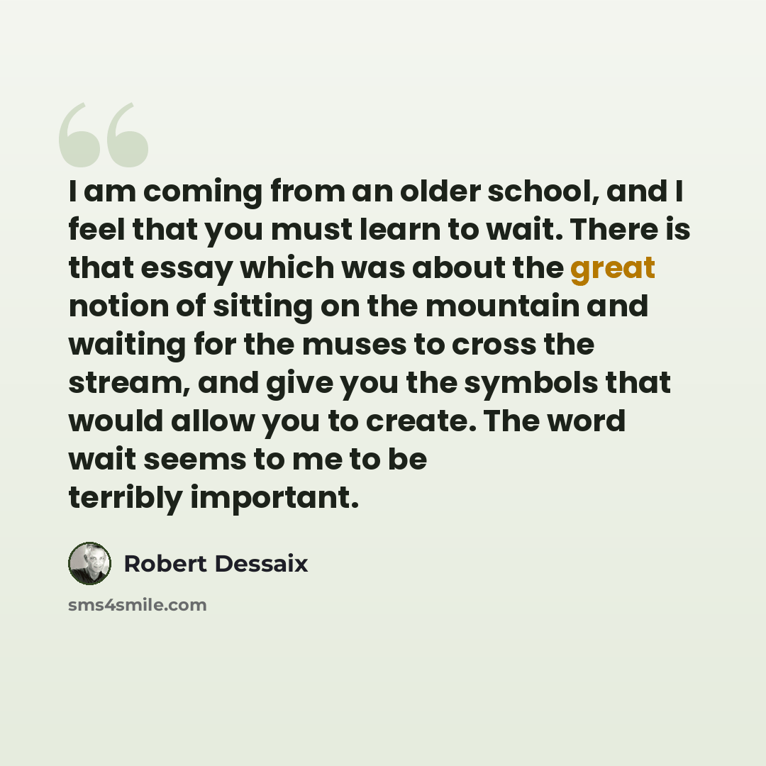 “I am coming from an older school, and I feel that you must learn to wait. There is that essay which was about the great notion of sitting on the mountain and waiting for the muses to cross the stream, and give you the symbols that would allow you to create. The word wait seems to me to be terribly…” quote by Robert Dessaix