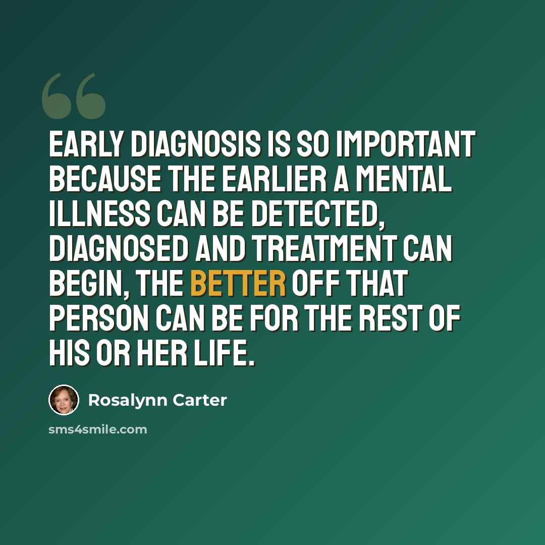 “Early diagnosis is so important because the earlier a mental illness can be detected, diagnosed and treatment can begin, the better off that person can be for the rest of his or her life.” quote by Rosalynn Carter