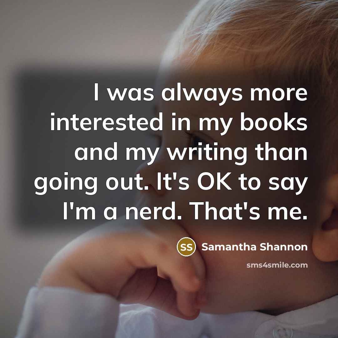 “I was always more interested in my books and my writing than going out. It's OK to say I'm a nerd. That's me.” quote by Samantha Shannon