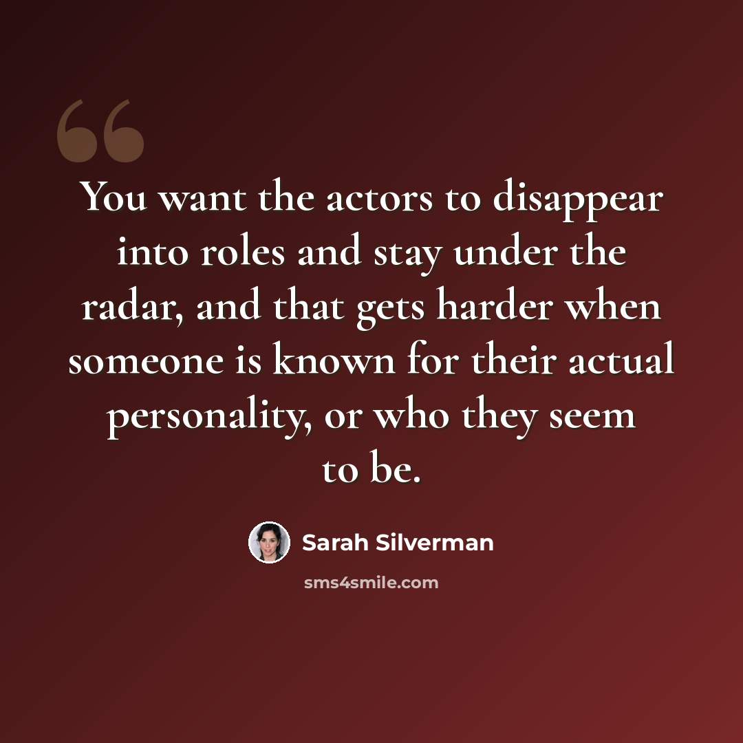 “You want the actors to disappear into roles and stay under the radar, and that gets harder when someone is known for their actual personality, or who they seem to be.” quote by Sarah Silverman