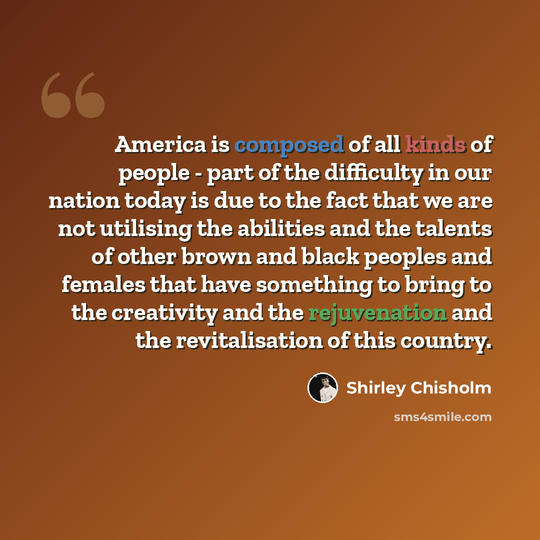 “America is composed of all kinds of people - part of the difficulty in our nation today is due to the fact that we are not utilising the abilities and the talents of other brown and black peoples and females that have something to bring to the creativity and the rejuvenation and the revitalisation…” quote by Shirley Chisholm