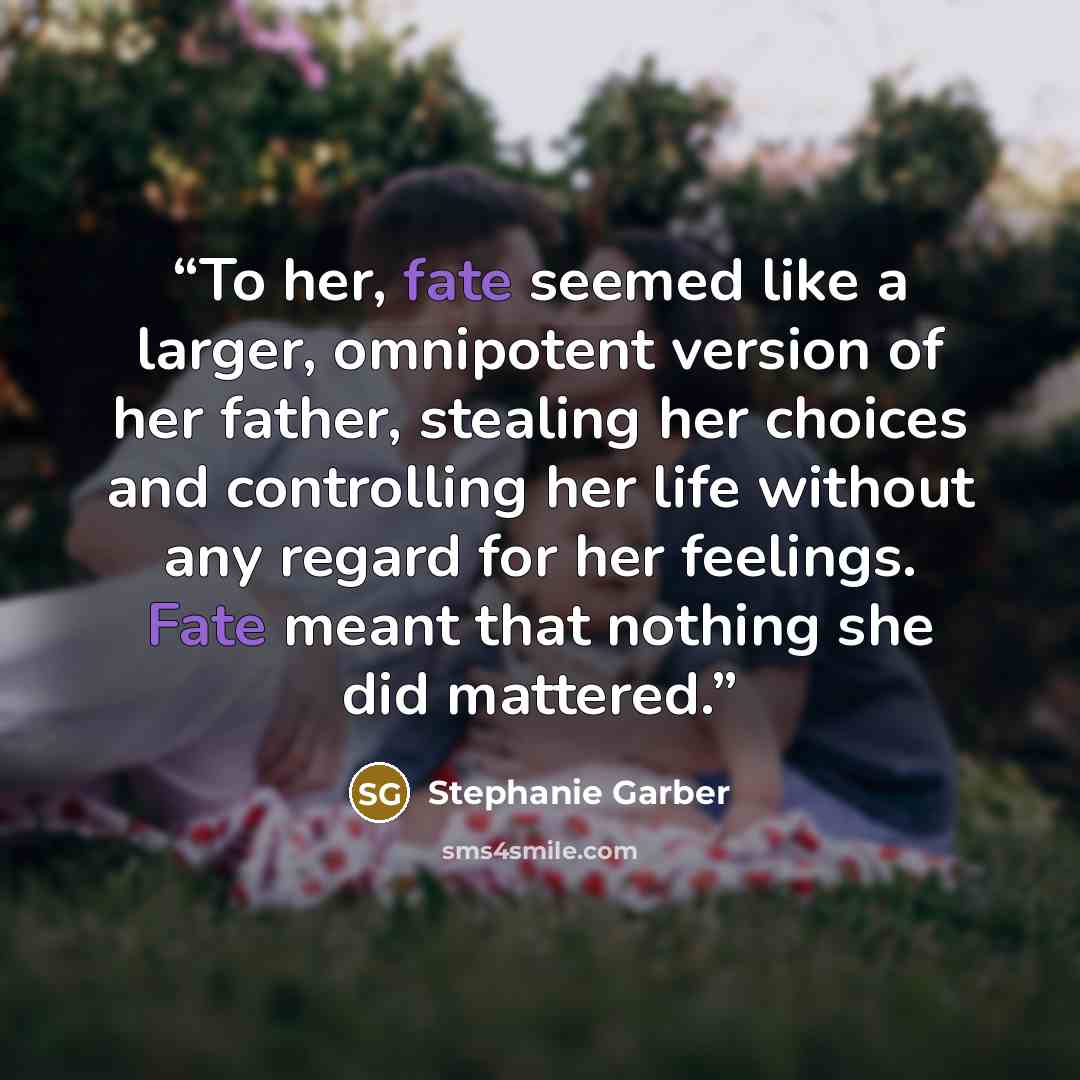 “To her, fate seemed like a larger, omnipotent version of her father, stealing her choices and controlling her life without any regard for her feelings. Fate meant that nothing she did mattered.” quote by Stephanie Garber