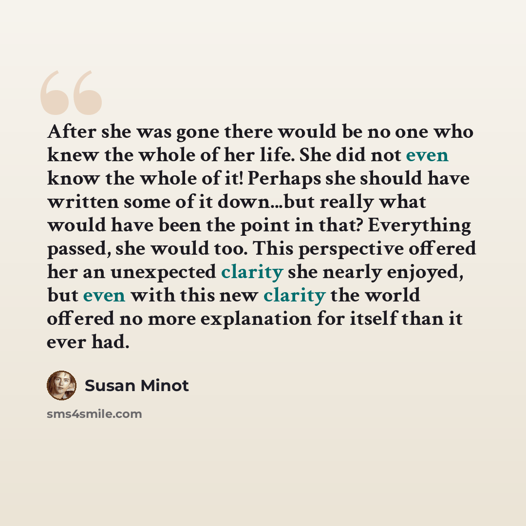 “After she was gone there would be no one who knew the whole of her life. She did not even know the whole of it! Perhaps she should have written some of it down...but really what would have been the point in that? Everything passed, she would too. This perspective offered her an unexpected clarity…” quote by Susan Minot