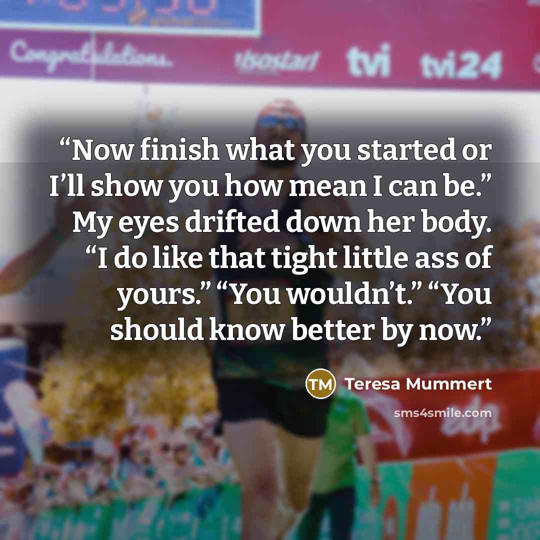 “Now finish what you started or I’ll show you how mean I can be.” My eyes drifted down her body. “I do like that tight little ass of yours.” “You wouldn’t.” “You should know better by now.” quote by Teresa Mummert