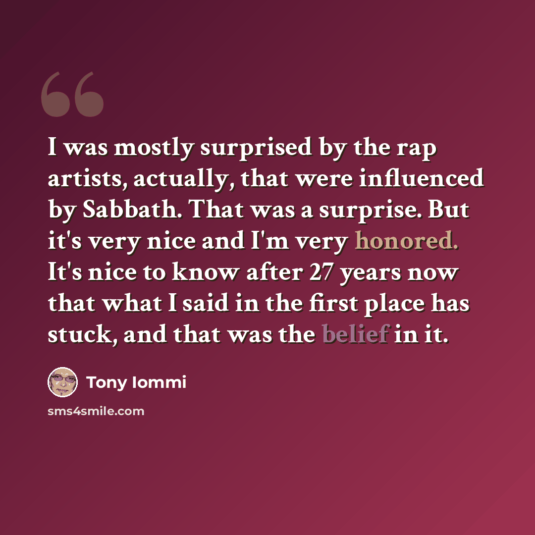 “I was mostly surprised by the rap artists, actually, that were influenced by Sabbath. That was a surprise. But it's very nice and I'm very honored. It's nice to know after 27 years now that what I said in the first place has stuck, and that was the belief in it.” quote by Tony Iommi