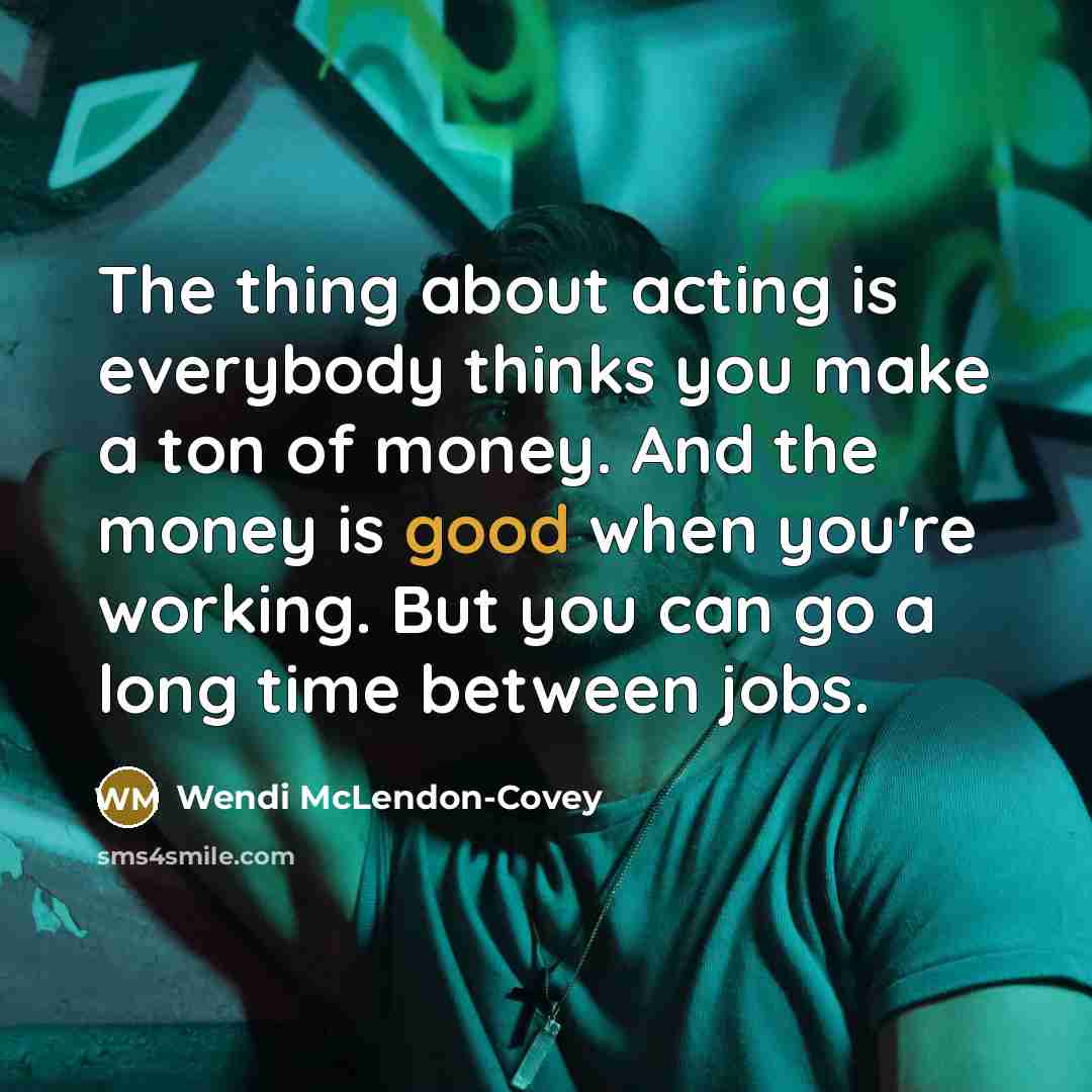 “The thing about acting is everybody thinks you make a ton of money. And the money is good when you're working. But you can go a long time between jobs.” quote by Wendi McLendon-Covey