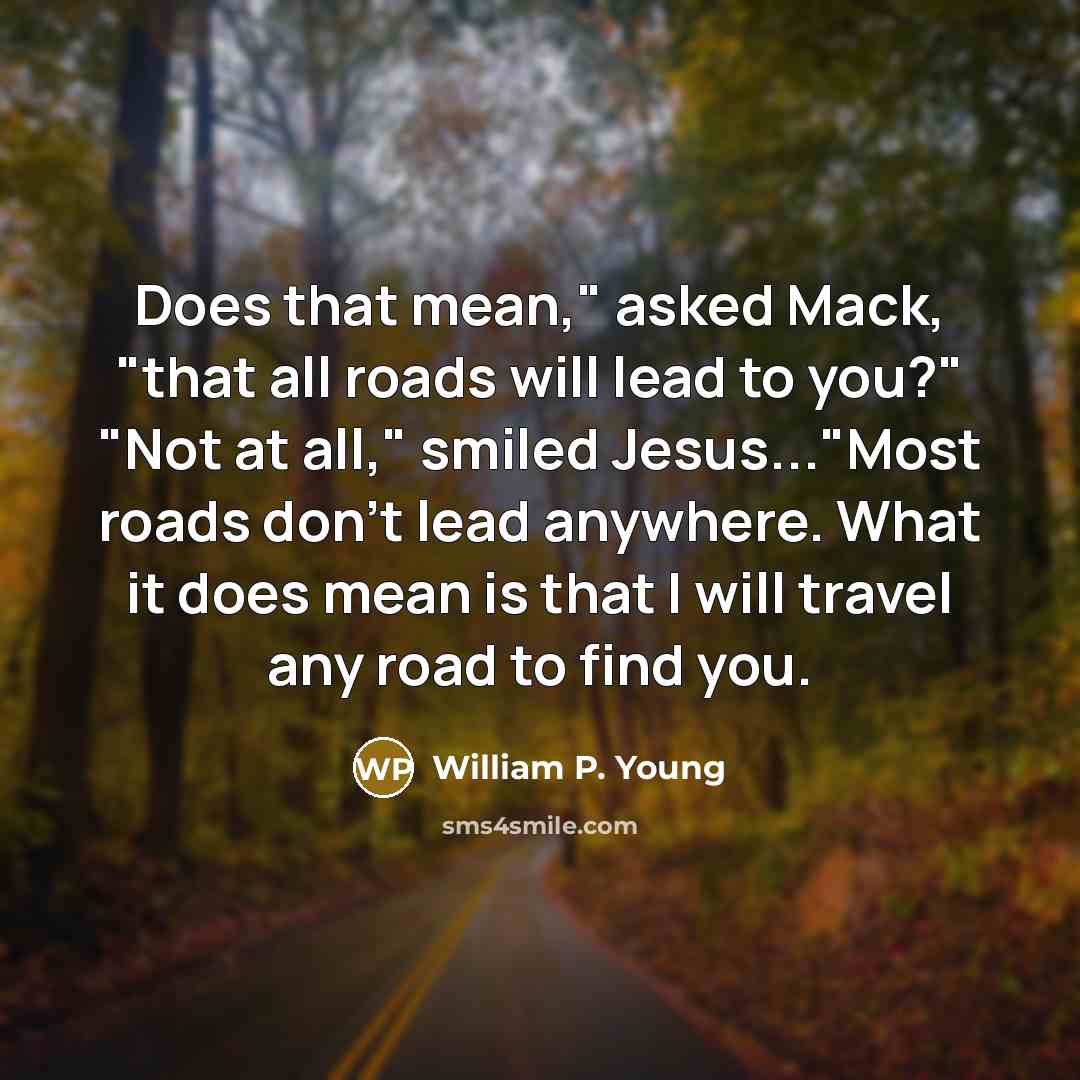 “Does that mean," asked Mack, "that all roads will lead to you?" "Not at all," smiled Jesus..."Most roads don't lead anywhere. What it does mean is that I will travel any road to find you.” quote by William P. Young