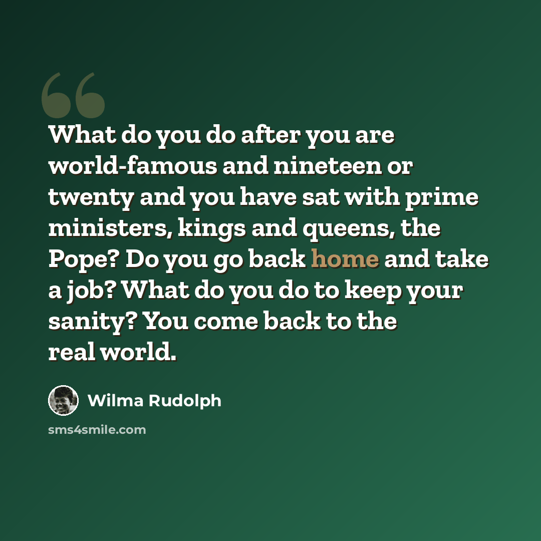 “What do you do after you are world-famous and nineteen or twenty and you have sat with prime ministers, kings and queens, the Pope? Do you go back home and take a job? What do you do to keep your sanity? You come back to the real world.” quote by Wilma Rudolph