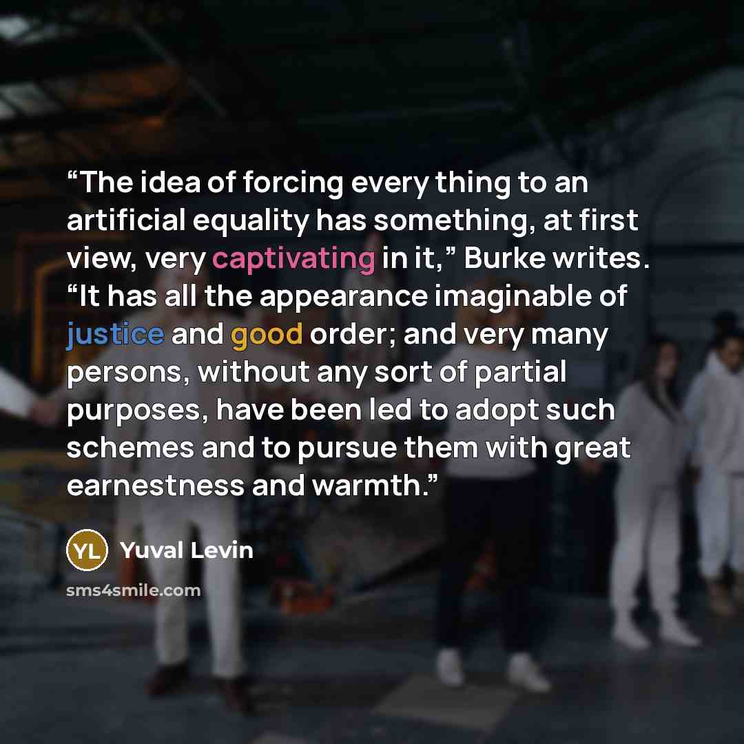 “The idea of forcing every thing to an artificial equality has something, at first view, very captivating in it,” Burke writes. “It has all the appearance imaginable of justice and good order; and very many persons, without any sort of partial purposes, have been led to adopt such schemes and to…” quote by Yuval Levin