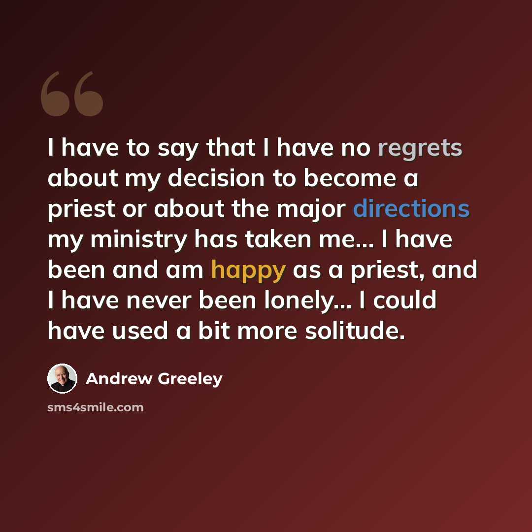 “I have to say that I have no regrets about my decision to become a priest or about the major directions my ministry has taken me... I have been and am happy as a priest, and I have never been lonely... I could have used a bit more solitude.” quote by Andrew Greeley