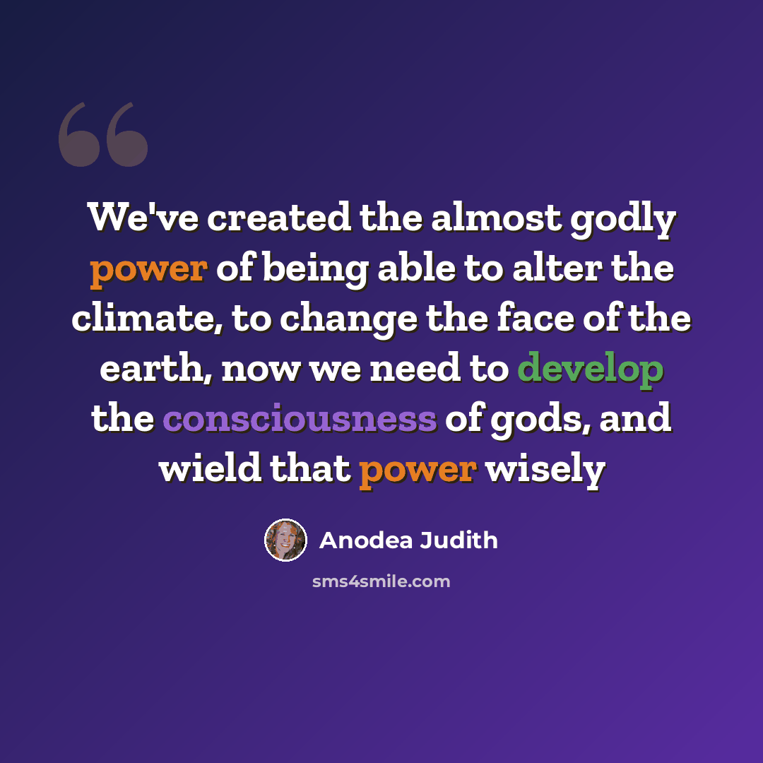 “We've created the almost godly power of being able to alter the climate, to change the face of the earth, now we need to develop the consciousness of gods, and wield that power wisely” quote by Anodea Judith