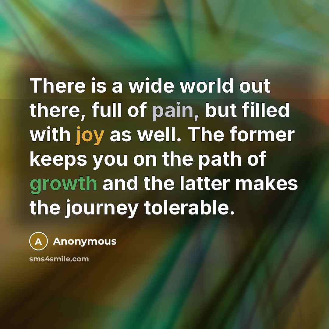 “There is a wide world out there, full of pain, but filled with joy as well. The former keeps you on the path of growth and the latter makes the journey tolerable.” quote by Anonymous