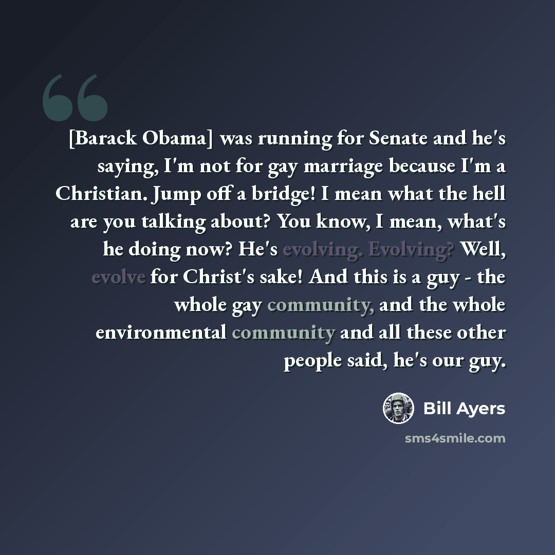 “[Barack Obama] was running for Senate and he's saying, I'm not for gay marriage because I'm a Christian. Jump off a bridge! I mean what the hell are you talking about? You know, I mean, what's he doing now? He's evolving. Evolving? Well, evolve for Christ's sake! And this is a guy - the whole gay…” quote by Bill Ayers