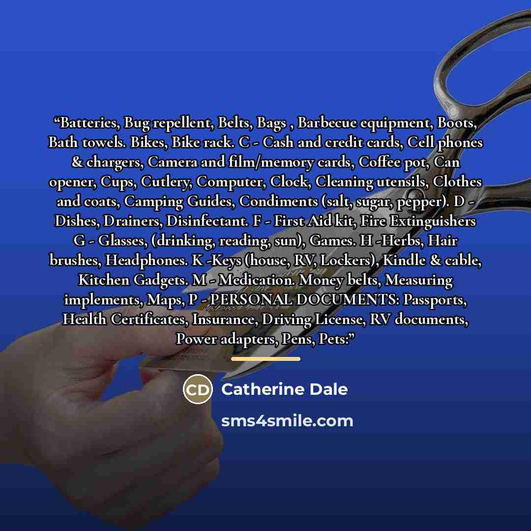 “Batteries, Bug repellent, Belts, Bags , Barbecue equipment, Boots, Bath towels. Bikes, Bike rack. C - Cash and credit cards, Cell phones & chargers, Camera and film/memory cards, Coffee pot, Can opener, Cups, Cutlery, Computer, Clock, Cleaning utensils, Clothes and coats, Camping Guides…” quote by Catherine Dale
