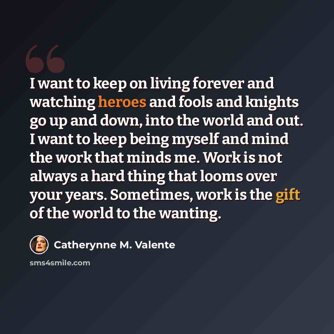 “I want to keep on living forever and watching heroes and fools and knights go up and down, into the world and out. I want to keep being myself and mind the work that minds me. Work is not always a hard thing that looms over your years. Sometimes, work is the gift of the world to the wanting.” quote by Catherynne M. Valente