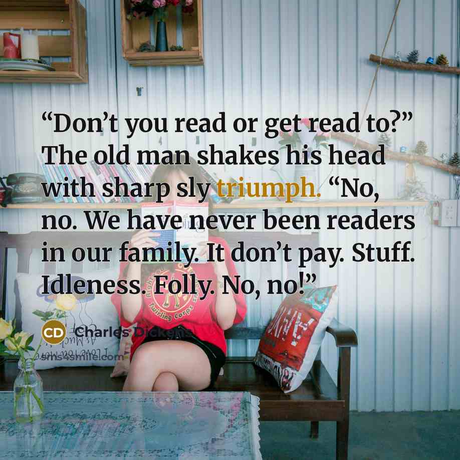 “Don’t you read or get read to?” The old man shakes his head with sharp sly triumph. “No, no. We have never been readers in our family. It don’t pay. Stuff. Idleness. Folly. No, no!” quote by Charles Dickens