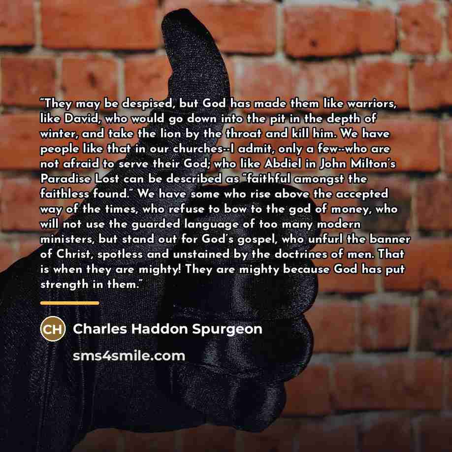 “They may be despised, but God has made them like warriors, like David, who would go down into the pit in the depth of winter, and take the lion by the throat and kill him. We have people like that in our churches--I admit, only a few--who are not afraid to serve their God; who like Abdiel in John…” quote by Charles Haddon Spurgeon