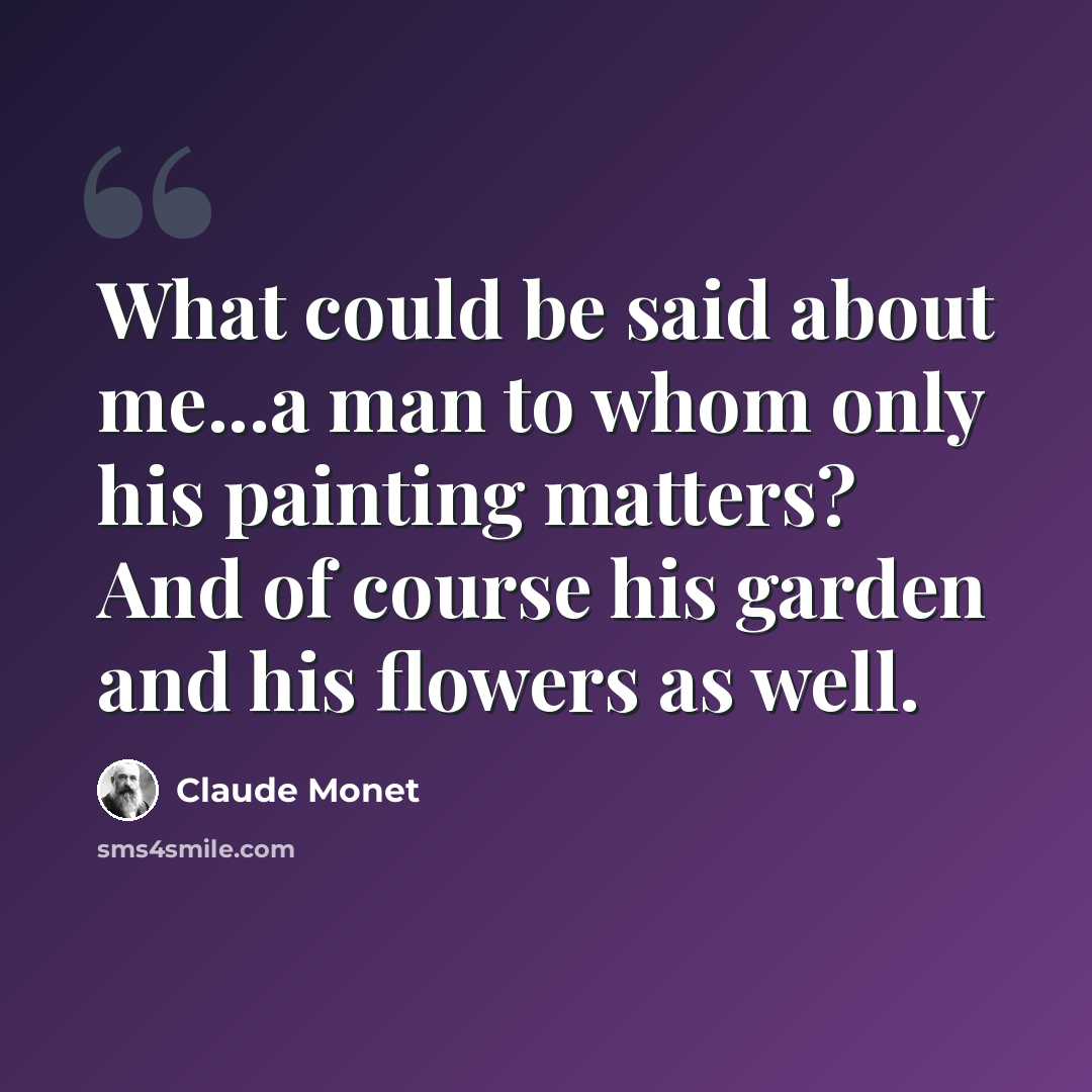 “What could be said about me...a man to whom only his painting matters? And of course his garden and his flowers as well.” quote by Claude Monet