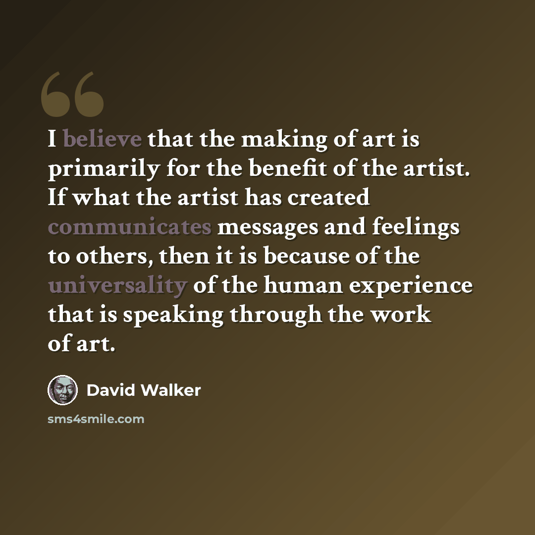 “I believe that the making of art is primarily for the benefit of the artist. If what the artist has created communicates messages and feelings to others, then it is because of the universality of the human experience that is speaking through the work of art.” quote by David Walker