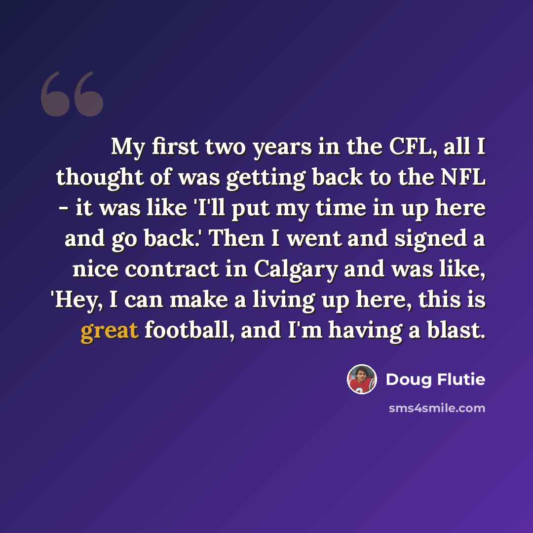“My first two years in the CFL, all I thought of was getting back to the NFL - it was like 'I'll put my time in up here and go back.' Then I went and signed a nice contract in Calgary and was like, 'Hey, I can make a living up here, this is great football, and I'm having a blast.” quote by Doug Flutie