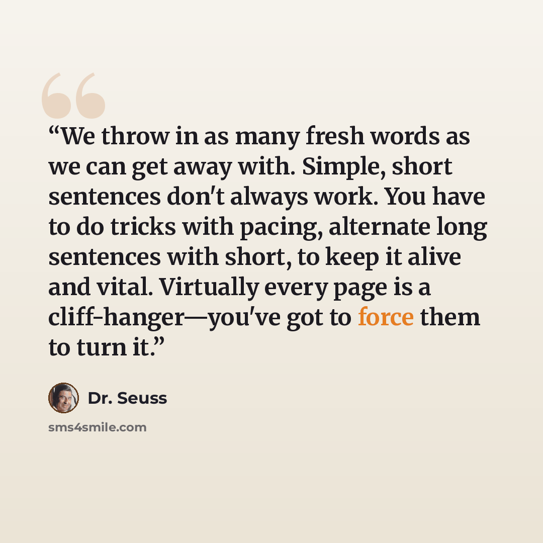 “We throw in as many fresh words as we can get away with. Simple, short sentences don't always work. You have to do tricks with pacing, alternate long sentences with short, to keep it alive and vital. Virtually every page is a cliff-hanger—you've got to force them to turn it.” quote by Dr. Seuss