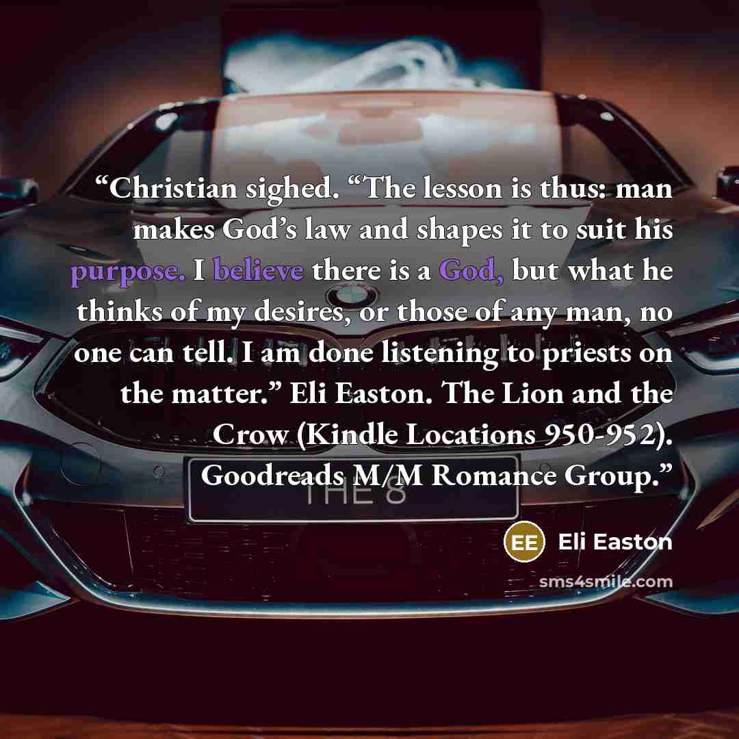 “Christian sighed. “The lesson is thus: man makes God’s law and shapes it to suit his purpose. I believe there is a God, but what he thinks of my desires, or those of any man, no one can tell. I am done listening to priests on the matter.” Eli Easton. The Lion and the Crow (Kindle Locations…” quote by Eli Easton
