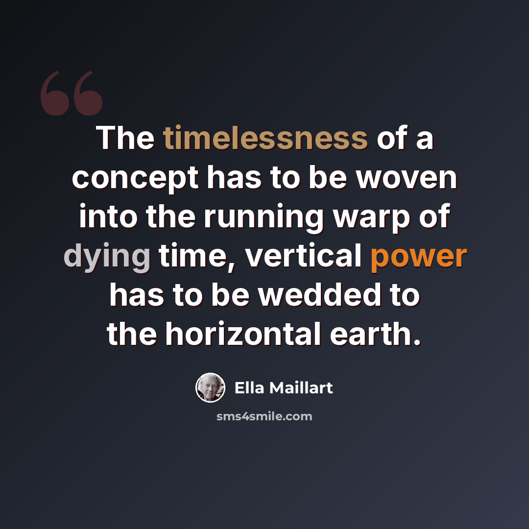 “The timelessness of a concept has to be woven into the running warp of dying time, vertical power has to be wedded to the horizontal earth.” quote by Ella Maillart