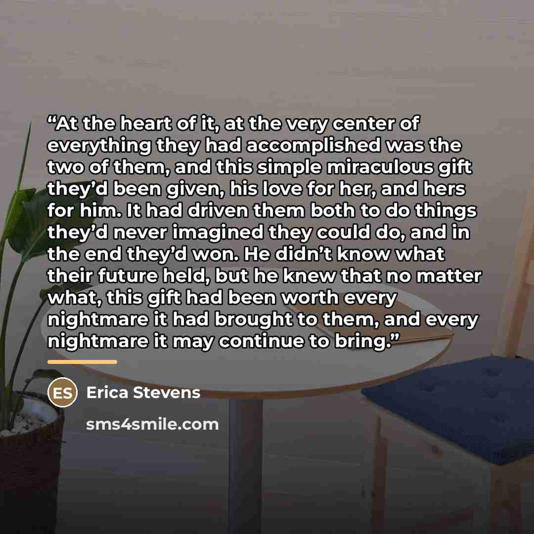 “At the heart of it, at the very center of everything they had accomplished was the two of them, and this simple miraculous gift they’d been given, his love for her, and hers for him. It had driven them both to do things they’d never imagined they could do, and in the end they’d won. He didn’t know…” quote by Erica Stevens