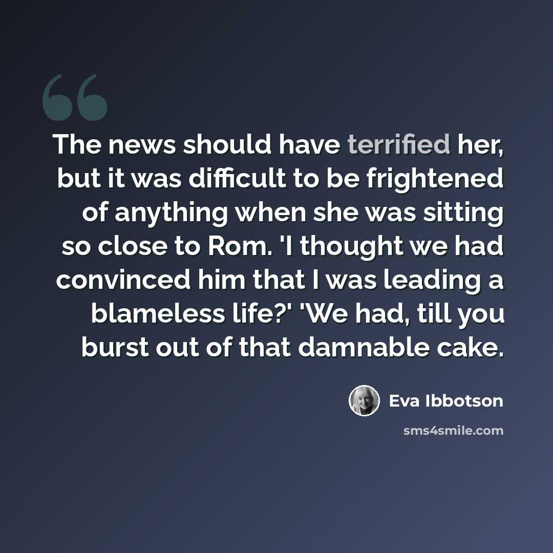 “The news should have terrified her, but it was difficult to be frightened of anything when she was sitting so close to Rom. 'I thought we had convinced him that I was leading a blameless life?' 'We had, till you burst out of that damnable cake.” quote by Eva Ibbotson