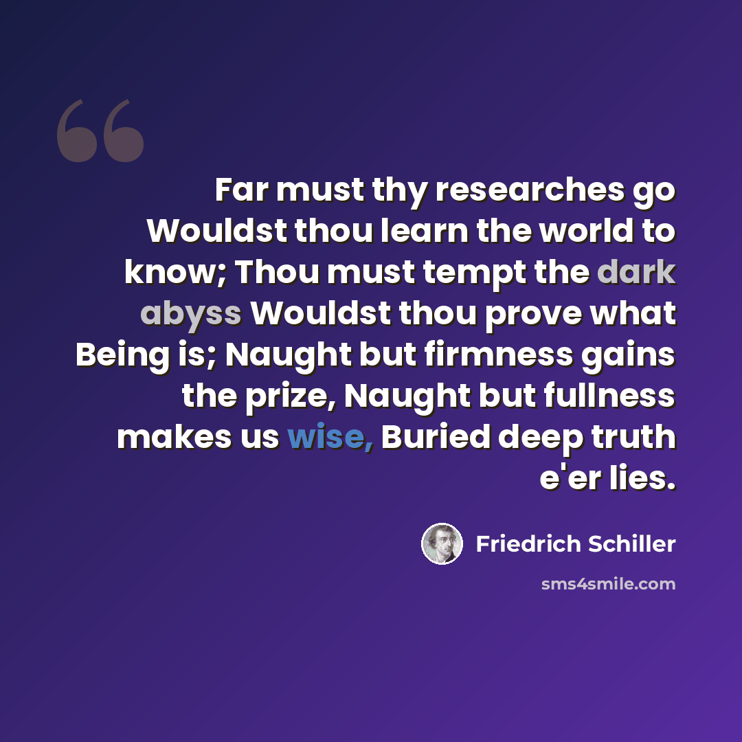 “Far must thy researches go Wouldst thou learn the world to know; Thou must tempt the dark abyss Wouldst thou prove what Being is; Naught but firmness gains the prize, Naught but fullness makes us wise, Buried deep truth e'er lies.” quote by Friedrich Schiller