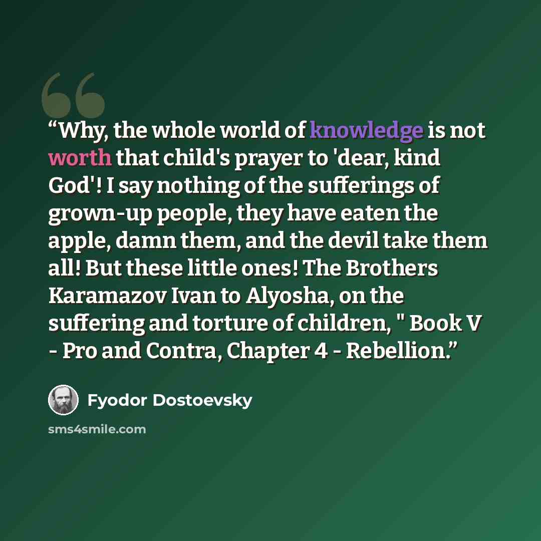 “Why, the whole world of knowledge is not worth that child's prayer to 'dear, kind God'! I say nothing of the sufferings of grown-up people, they have eaten the apple, damn them, and the devil take them all! But these little ones! The Brothers Karamazov Ivan to Alyosha, on the suffering and torture…” quote by Fyodor Dostoevsky