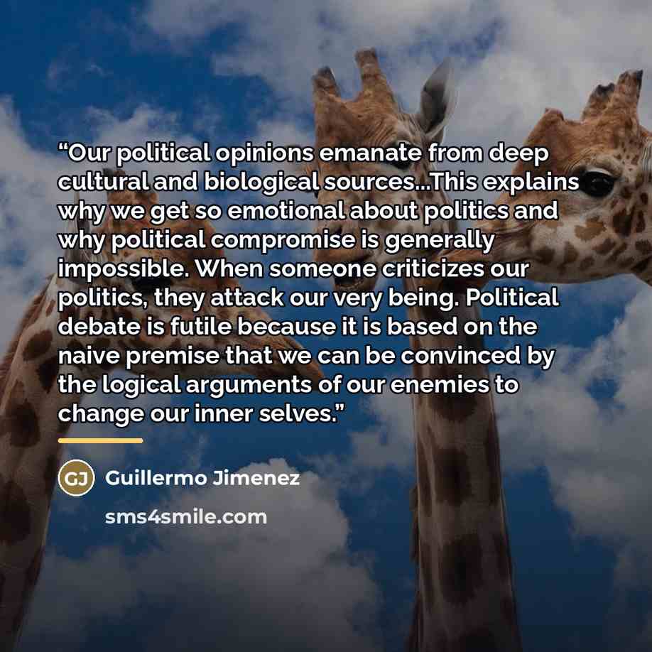 “Our political opinions emanate from deep cultural and biological sources...This explains why we get so emotional about politics and why political compromise is generally impossible. When someone criticizes our politics, they attack our very being. Political debate is futile because it is based on…” quote by Guillermo Jimenez