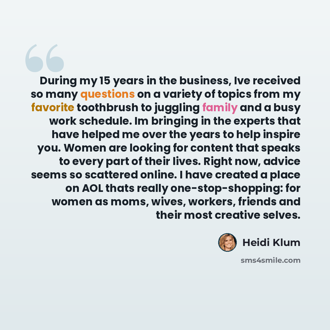 “During my 15 years in the business, Ive received so many questions on a variety of topics from my favorite toothbrush to juggling family and a busy work schedule. Im bringing in the experts that have helped me over the years to help inspire you. Women are looking for content that speaks to every…” quote by Heidi Klum